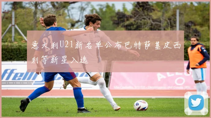意大利U21新名单公布巴特萨基皮西利等新星入选
