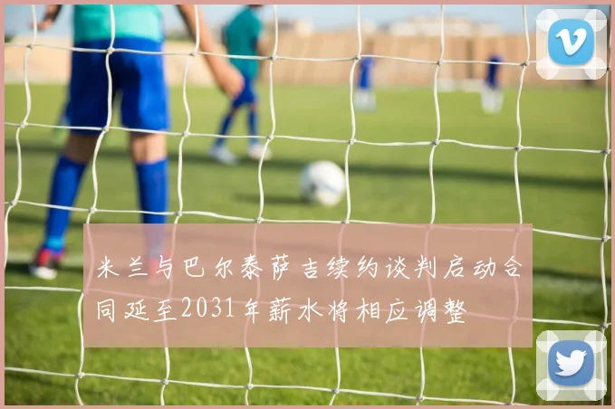 米兰与巴尔泰萨吉续约谈判启动合同延至2031年薪水将相应调整