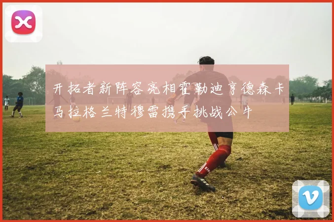 开拓者新阵容亮相霍勒迪亨德森卡马拉格兰特穆雷携手挑战公牛