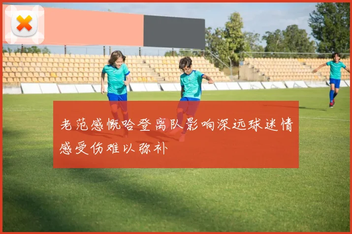老范感慨哈登离队影响深远球迷情感受伤难以弥补