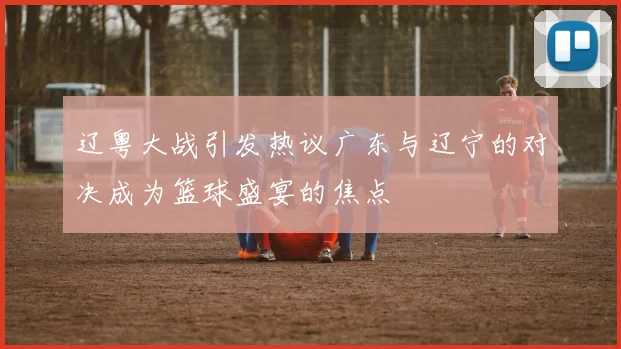 辽粤大战引发热议广东与辽宁的对决成为篮球盛宴的焦点