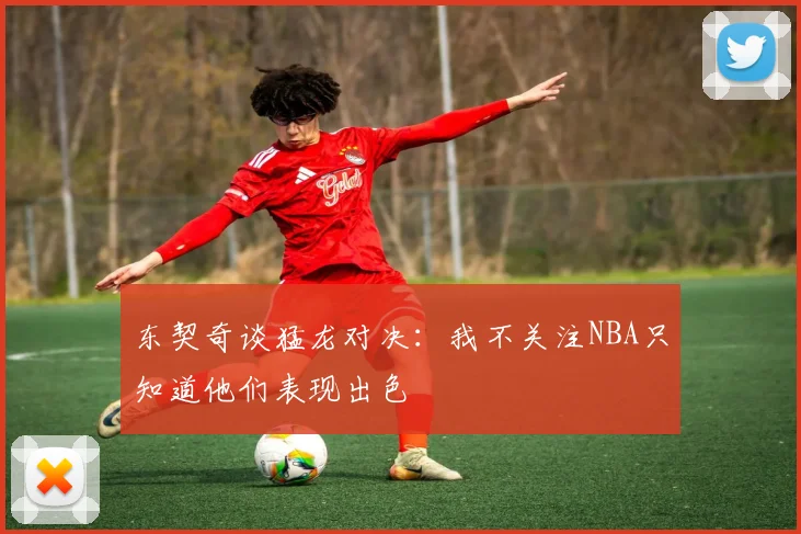 东契奇谈猛龙对决：我不关注NBA只知道他们表现出色