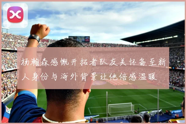 杨瀚森感慨开拓者队友关怀备至新人身份与海外背景让他倍感温暖