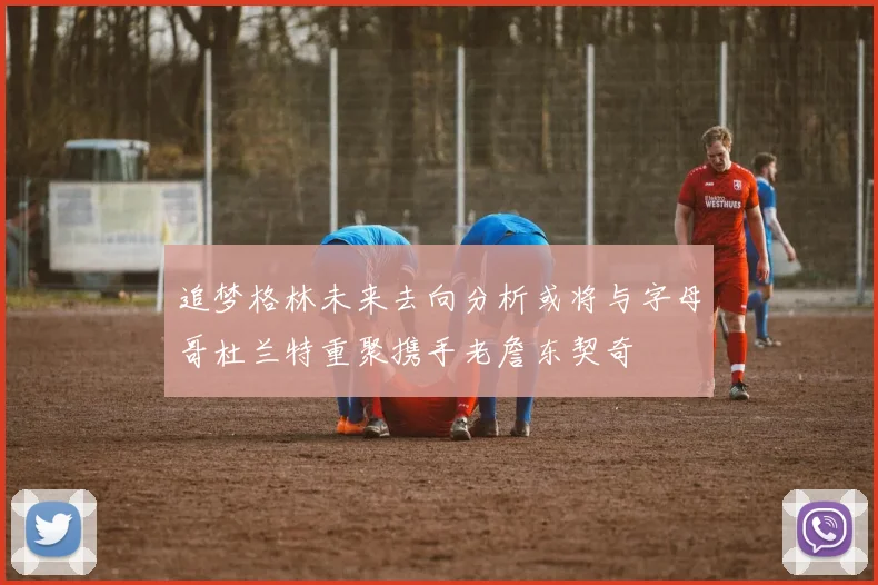 追梦格林未来去向分析或将与字母哥杜兰特重聚携手老詹东契奇