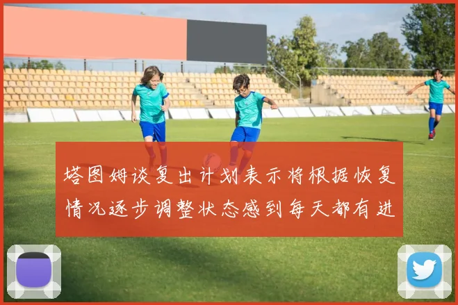 塔图姆谈复出计划表示将根据恢复情况逐步调整状态感到每天都有进步